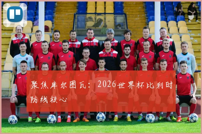 聚焦库尔图瓦：2026世界杯比利时防线核心