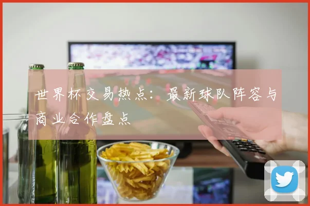 世界杯交易热点：最新球队阵容与商业合作盘点