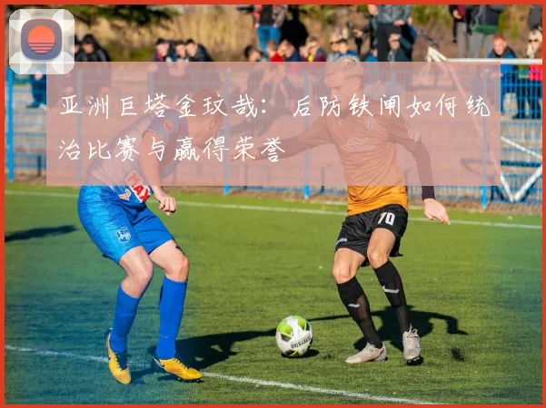 亚洲巨塔金玟哉:后防铁闸如何统治比赛与赢得荣誉