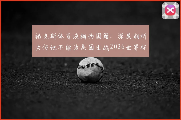 福克斯体育谈梅西国籍：深度剖析为何他不能为美国出战2026世界杯，国际足联规则是关键