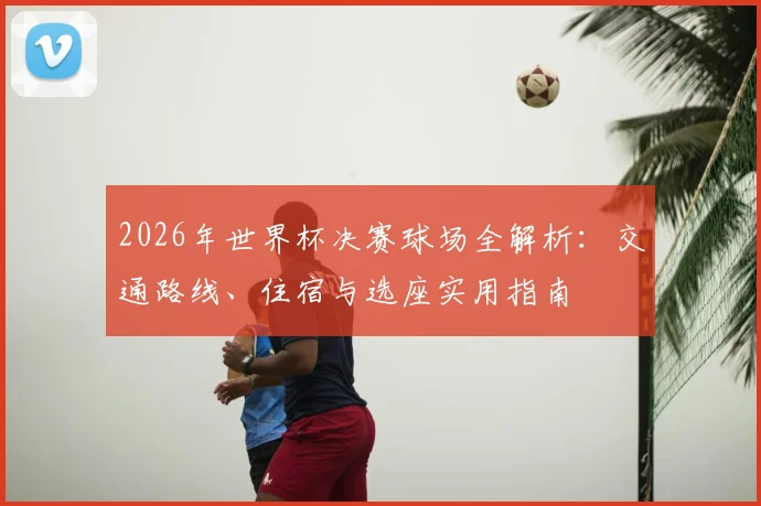 2026年世界杯决赛球场全解析：交通路线、住宿与选座实用指南