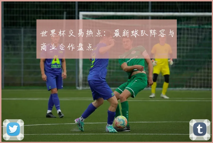 世界杯交易热点：最新球队阵容与商业合作盘点