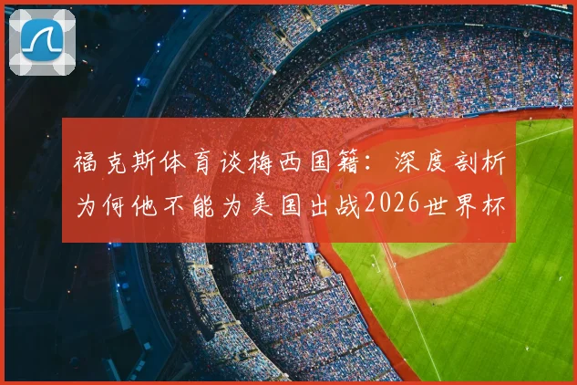 福克斯体育谈梅西国籍：深度剖析为何他不能为美国出战2026世界杯，国际足联规则是关键